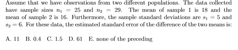 Assume that we have observations from two different populations. The data collected
have sample sizes n1
mean of sample 2 is 16. Furthermore, the sample standard deviations are s1
s2 = 6. For these data, the estimated standard error of the difference of the two means is:
25 and n2
29. The mean of sample 1 is 18 and the
5 and
A. 11 B. 0.4 C. 1.5 D. 61 E. none of the preceding
