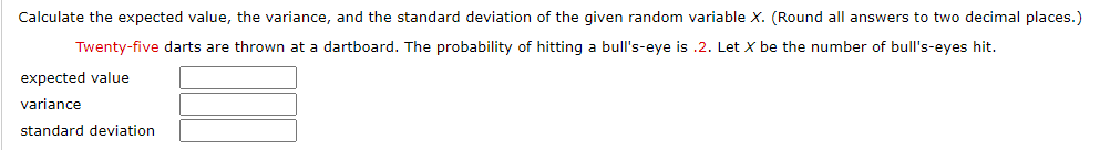 Calculate the expected value, the variance, and the standard deviation of the given random variable X. (Round all answers to two decimal places.)
Twenty-five darts are thrown at a dartboard. The probability of hitting a bull's-eye is .2. Let X be the number of bull's-eyes hit.
expected value
variance
standard deviation
