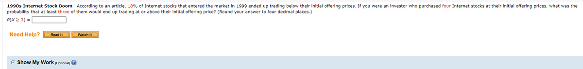 1990s Internet Stock Boom According to an article, 18% of Internet stocks that entered the market in 1999 ended up trading below their initial offering prices. If you were an investor who purchased four Internet stocks at their initial offering prices, what was the
probability that at least three of them would end up trading at or above their initial offering price? (Round your answer to four decimal places.)
P(X 2 3) =
Need Help?
Read It
Watch It
E Show My Work (Optional) ?
