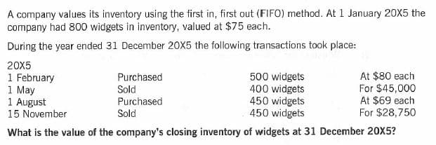 A company values its inventory using the first in, first out (FIFO) method. At 1 January 20X5 the
company had 800 widgets in inventory, valued at $75 each.
During the year ended 31 December 20X5 the following transactions took place:
20X5
1 February
1 May
1 August
15 November
500 widgets
400 widgets
450 widgets
450 widgets
At $80 each
For $45,000
At $69 each
For $28,750
Purchased
Sold
Purchased
Sold
What is the value of the company's closing inventory of widgets at 31 December 20X5?
