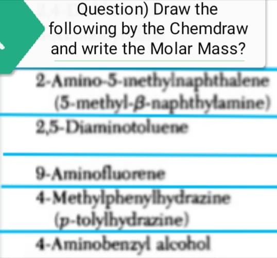 Question) Draw the
following by the Chemdraw
and write the Molar Mass?
2-Amino-5-methylnaphthalene
(5-methyl-3-naphthylamine)
2,5-Diaminotoluene
9-Aminofluorene
4-Methylphenylhydrazine
(p-tolylhydrazine)
4-Aminobenzyl alcohol