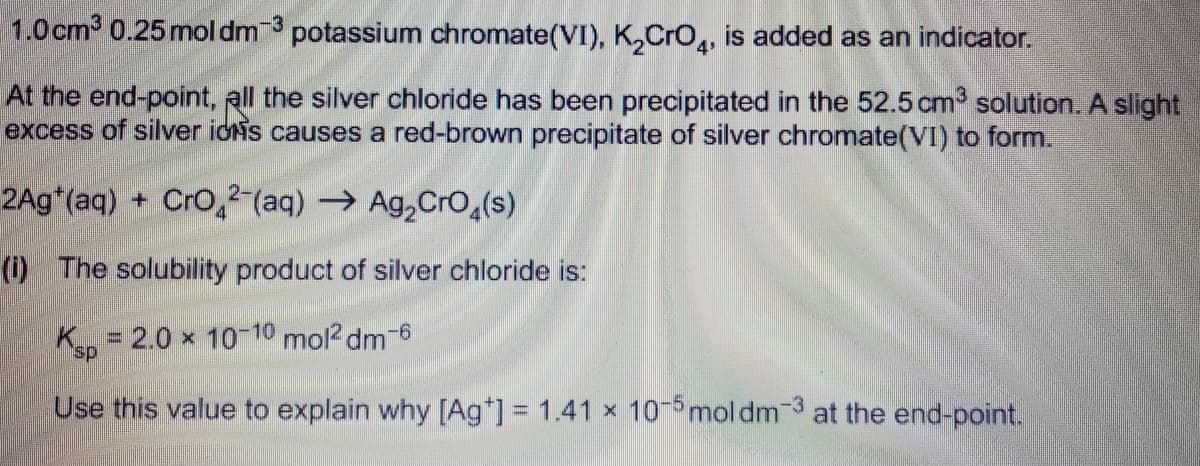 1.0cm 0.25mol dm potassium chromate(VI), K,Cro,, is added as an indicator.
-3
At the end-point, all the silver chloride has been precipitated in the 52.5 cm solution. A slight
excess of silver iois causes a red-brown precipitate of silver chromate(VI) to form.
2Ag*(aq) + Cro,²-(aq) → Ag,CrO,(s)
(1) The solubility product of silver chloride is:
K = 2.0 x 10-10 mol? dm-6
%3D
sp.
Use this value to explain why [Ag*] = 1.41 x 10 mol dm 3 at the end-point.
