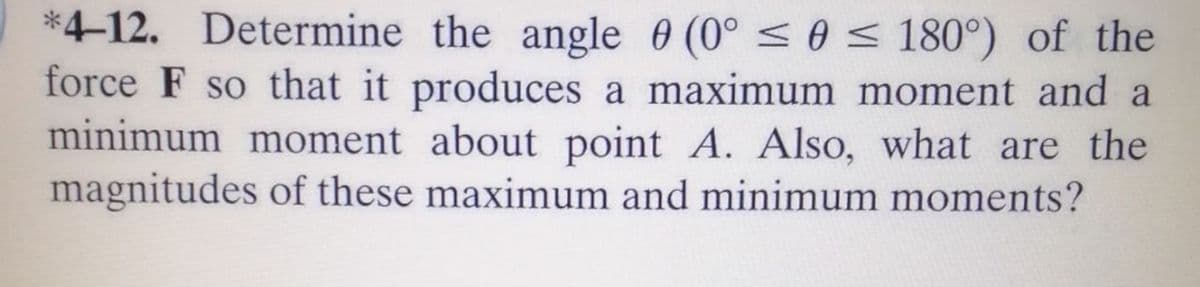 *4-12. Determine the angle 0 (0° <0 < 180°) of the
force F so that it produces a maximum moment and a
minimum moment about point A. Also, what are the
magnitudes of these maximum and minimum moments?
