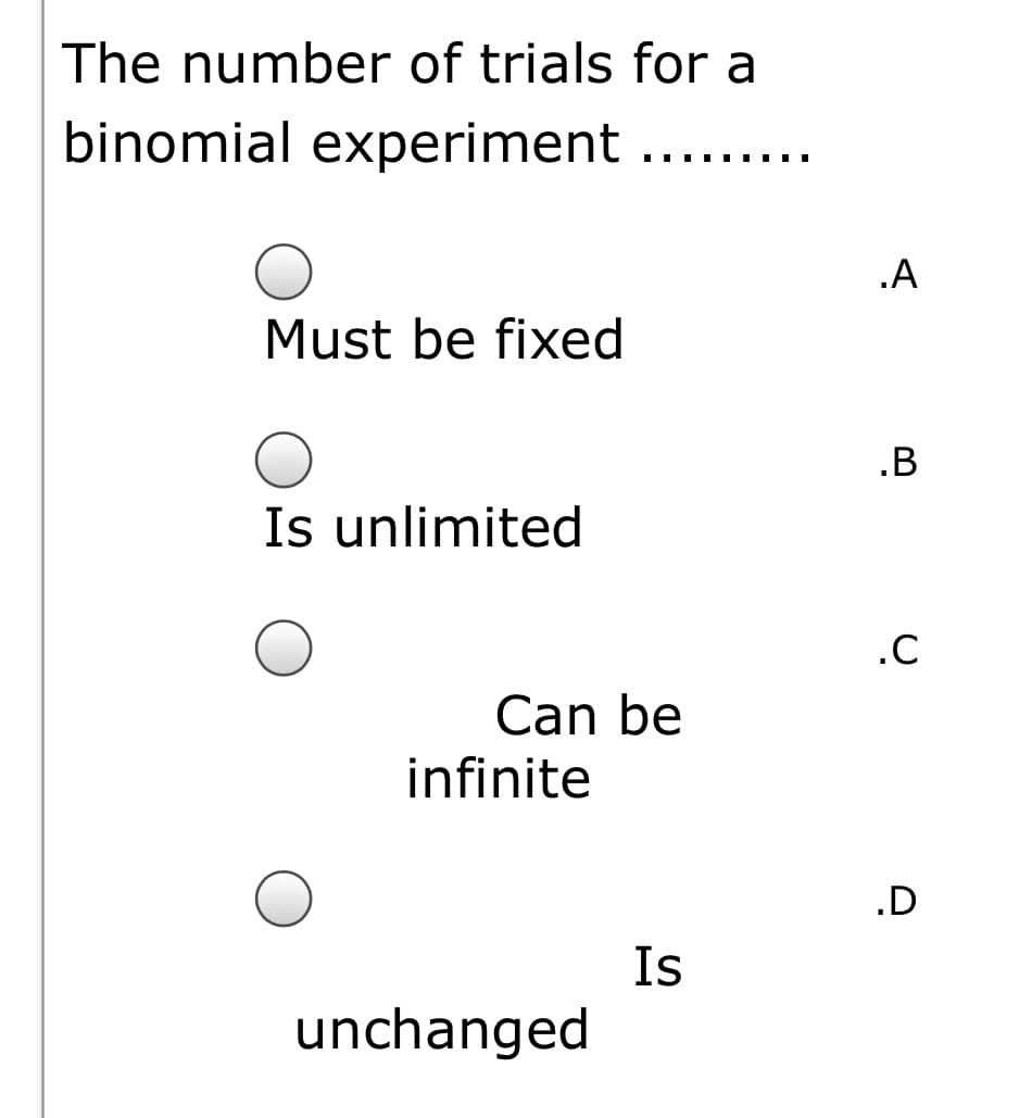 The number of trials for a
binomial experiment ....
.A
Must be fixed
.B
Is unlimited
.C
Can be
infinite
.D
Is
unchanged

