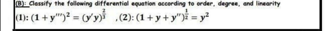 (B): Classify the following differential equation according to order, degree, and linearity
1
(1): (1 + y)² = (y'y) (2): (1+y+y") = y²
,