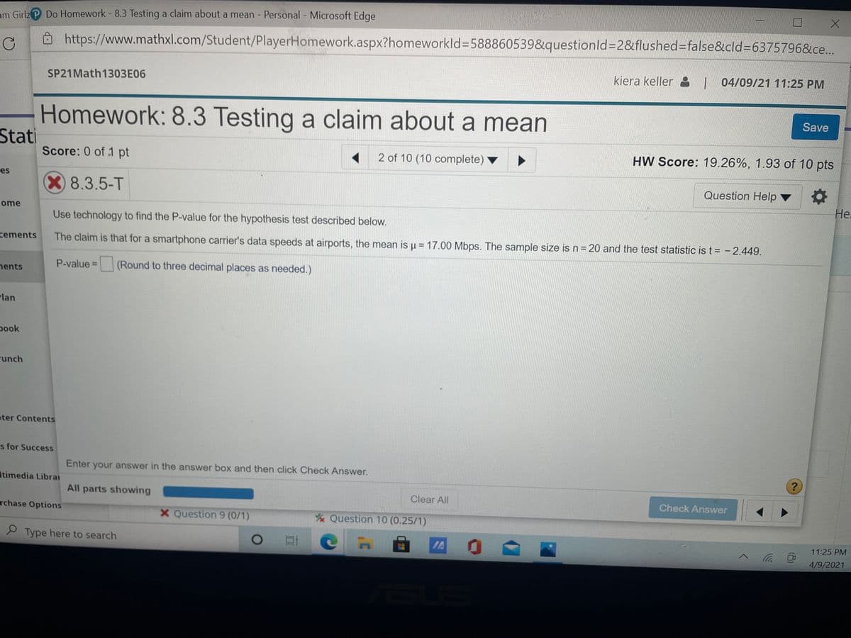 am Girlz P Do Homework - 8.3 Testing a claim about a mean - Personal Microsoft Edge
https://www.mathxl.com/Student/PlayerHomework.aspx?homeworkld%3D588860539&questionld%3D2&flushed=false&cld%3D6375796&ce..
SP21Math1303E06
kiera keller : | 04/09/21 11:25 PM
Homework: 8.3 Testing a claim about a mean
Save
Stati
Score: 0 of 1 pt
2 of 10 (10 complete)
HW Score: 19.26%, 1.93 of 10 pts
es
X8.3.5-T
Question Help
Не
ome
Use technology to find the P-value for the hypothesis test described below.
cements
The claim is that for a smartphone carrier's data speeds at airports, the mean is u = 17.00 Mbps. The sample size isn=20 and the test statistic is t= - 2.449.
|
nents
P-value =
(Round to three decimal places as needed.)
Plan
pook
runch
oter Contents
s for Success
Enter your answer in the answer box and then click Check Answer.
Itimedia Libral
?
All parts showing
Clear All
Check Answer
rchase Options
X Question 9 (0/1)
Question 10 (0.25/1)
9 Type here to search
IA
11:25 PM
4/9/2021
