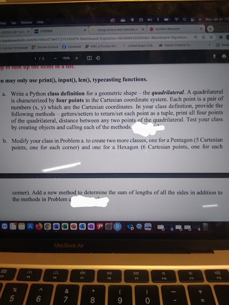 Mon Jan 31 7:3
ofiles
Window
Help
Tab
Using vectors and matrices in
myView Welcome
вь 2752959
SP2022-SP: Com x
t.blackboardcdn.com/5b158bd279e57/2752959?X-Blackboard-Expiration=1643695200000&X-Blackboard-Signature...
O Facebook
P OWL /| Purdue Wri..
I United Negro Coll.
O Adobe Creative C..
E Readi
myView Homepage
H GVmail Outlook
1 / 2
153%
op to sum up the itemS in a list.
u may only use print), input), len(), typecasting functions.
a. Write a Python class definition for a geometric shape - the quadrilateral. A quadrilateral
is characterized by four points in the Cartesian coordinate system. Each point is a pair of
numbers (x, y) which are the Cartesian coordinates. In your class definition, provide the
following methods - getters/setters to return/set each point as a tuple, print all four points
of the quadrilateral, distance between any two points of the quadrilateral. Test your class
by creating objects and calling each of the methods.
b. Modify your class in Problem a. to create two more classes, one for a Pentagon (5 Cartesian
points, one for each corner) and one for a Hexagon (6 Cartesian points, one for each
corner). Add a new method to determine the sum of lengths of all the sides in addition to
the methods in Problem a
MacBook Air
DII
DD
F4
F5
F6
F7
F8
F9
F10
F11
F12
&
*
7
8
9

