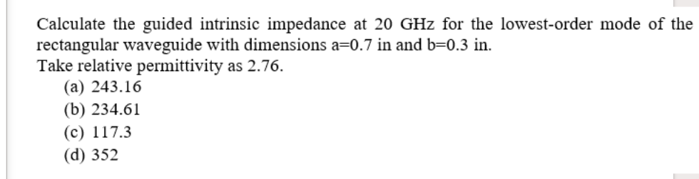 Calculate the guided intrinsic impedance at 20 GHz for the lowest-order mode of the
rectangular waveguide with dimensions a=0.7 in and b=0.3 in.
Take relative permittivity as 2.76.
(а) 243.16
(b) 234.61
(c) 117.3
(d) 352
