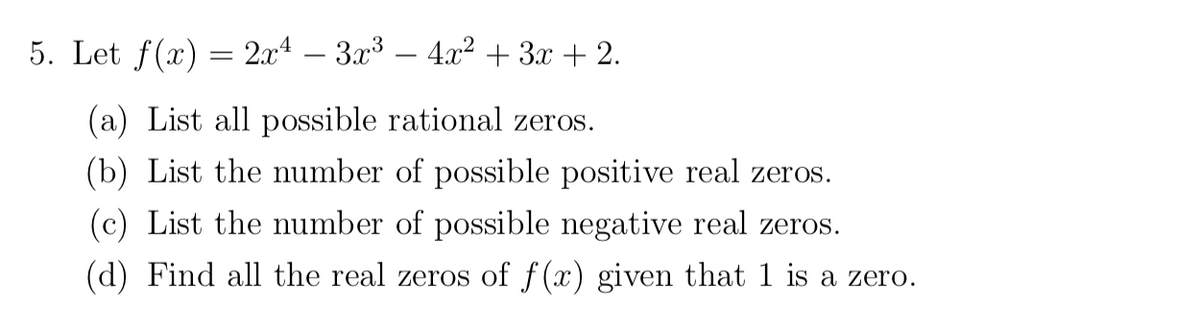 5. Let f(x) = 2x4 – 3x³ – 4x² + 3x + 2.
(a) List all possible rational zeros.
(b) List the number of possible positive real zeros.
(c) List the number of possible negative real zeros.
(d) Find all the real zeros of f(x) given that 1 is a zero.
