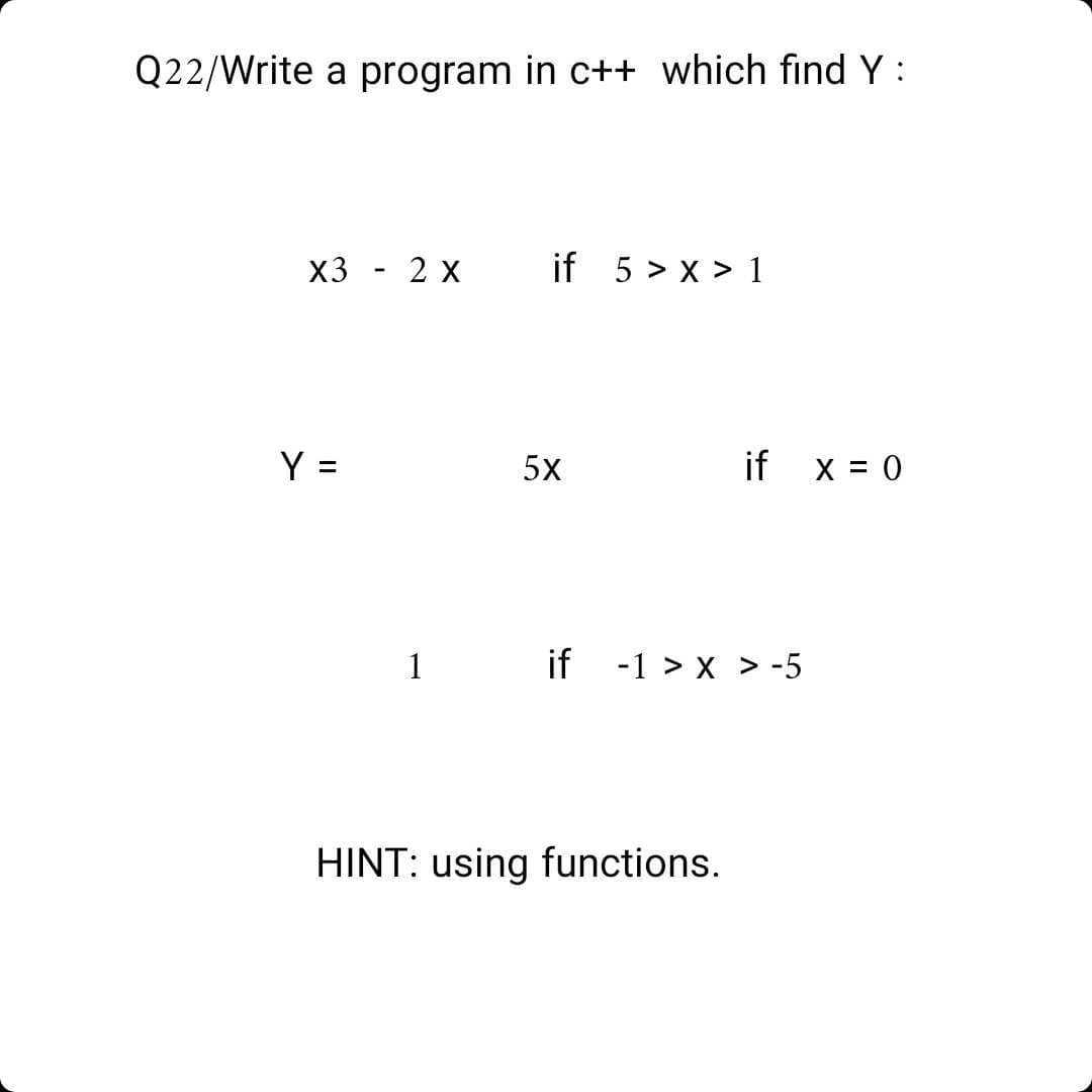 Q22/Write a program in c++ which find Y :
X3 - 2 х
if 5 > x > 1
Y =
5x
if
X = 0
1
if -1 > x > -5
HINT: using functions.
