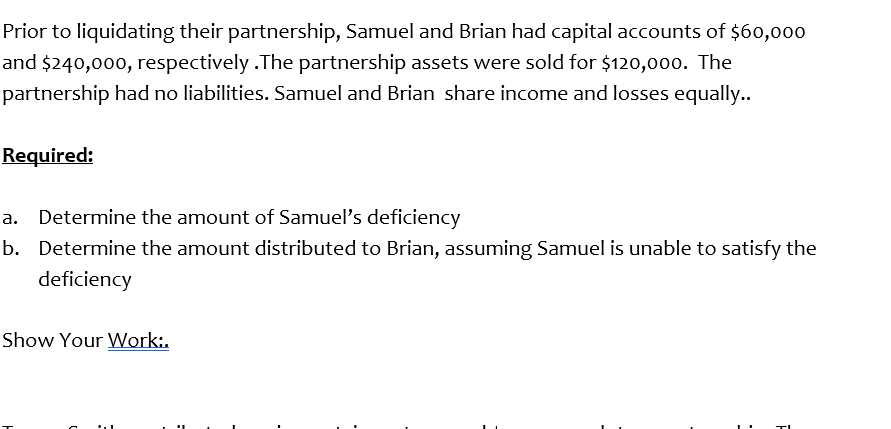 Prior to liquidating their partnership, Samuel and Brian had capital accounts of $60,000
and $240,000, respectively .The partnership assets were sold for $120,000. The
partnership had no liabilities. Samuel and Brian share income and losses equally..
Required:
a. Determine the amount of Samuel's deficiency
b. Determine the amount distributed to Brian, assuming Samuel is unable to satisfy the
deficiency
Show Your Work:.
