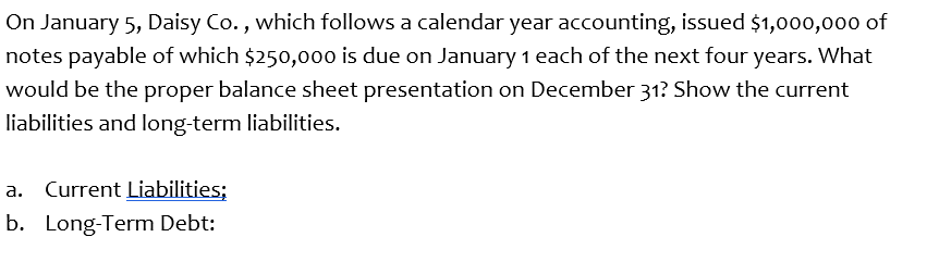 On January 5, Daisy Co., which follows a calendar year accounting, issued $1,000,000 of
notes payable of which $250,000 is due on January 1 each of the next four years. What
would be the proper balance sheet presentation on December 31? Show the current
liabilities and long-term liabilities.
a. Current Liabilities;
b. Long-Term Debt:
