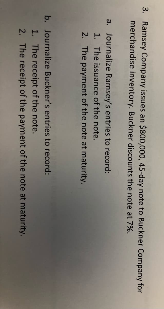 3. Ramsey Company issues an $800,000, 45-day note to Buckner Company for
merchandise inventory. Buckner discounts the note at 7%.
a. Journalize Ramsey's entries to record:
1. The issuance of the note.
2. The payment of the note at maturity.
b. Journalize Buckner's entries to record:
1. The receipt of the note.
2. The receipt of the payment of the note at maturity.
