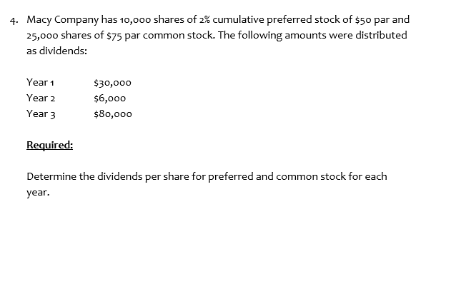 4. Macy Company has 10,000 shares of 2% cumulative preferred stock of $50 par and
25,000 shares of $75 par common stock. The following amounts were distributed
as dividends:
Year 1
$30,000
Year 2
$6,000
Year 3
$80,000
Required:
Determine the dividends per share for preferred and common stock for each
year.
