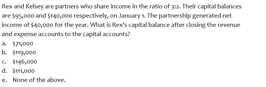 Rex and Kelsey are partners who share income in the ratio of 3:2. Their capital balances
are $95,000 and $140,000 respectively, on January 1. The partnership generated net
income of $40,000 for the year. What is Rex's capital balance after closing the revenue
and expense accounts to the capital accounts?
a. $71,000
b. $119,000
c. $146,000
d. $111,000
e. None of the above.
