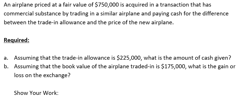 An airplane priced at a fair value of $750,000 is acquired in a transaction that has
commercial substance by trading in a similar airplane and paying cash for the difference
between the trade-in allowance and the price of the new airplane.
Required:
a. Assuming that the trade-in allowance is $225,000, what is the amount of cash given?
b. Assuming that the book value of the airplane traded-in is $175,000, what is the gain or
loss on the exchange?
Show Your Work:
