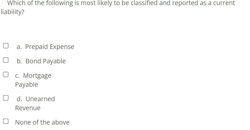 Which of the following is most likely to be classified and reported as a current
liability?
a. Prepaid Expense
b. Bond Payable
c. Mortgage
Payable
d. Unearned
Revenue
O None of the above
