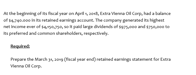 At the beginning of its fiscal year on April 1, 2018, Extra Vienna Oil Corp, had a balance
of $4,740.000 in its retained earnings account. The company generated its highest
net income ever of $4,150,750, so it paid large dividends of $975,000 and $750,000 to
its preferred and common shareholders, respectively.
Required:
Prepare the March 31, 2019 (fiscal year end) retained earnings statement for Extra
Vienna Oil Corp.
