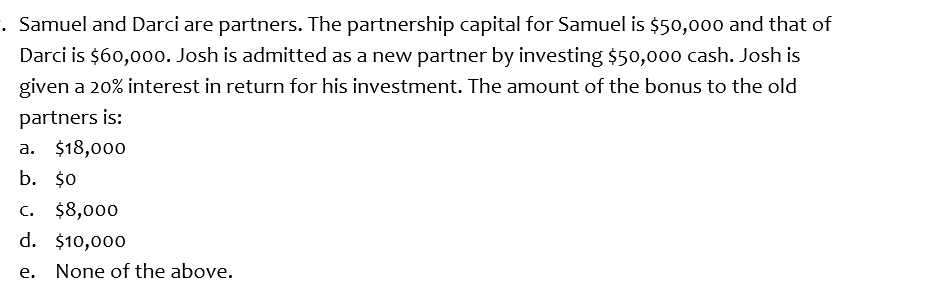 . Samuel and Darci are partners. The partnership capital for Samuel is $50,00o0 and that of
Darci is $60,00o. Josh is admitted as a new partner by investing $50,000 cash. Josh is
given a 20% interest in return for his investment. The amount of the bonus to the old
partners is:
a. $18,000
b. $0
c. $8,000
d. $10,000
е.
None of the above.
