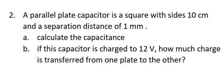 2. A parallel plate capacitor is a square with sides 10 cm
and a separation distance of 1 mm.
a. calculate the capacitance
b. if this capacitor is charged to 12 V, how much charge
is transferred from one plate to the other?