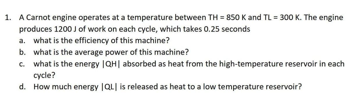 1.
A Carnot engine operates at a temperature between TH = 850 K and TL = 300 K. The engine
produces 1200 J of work on each cycle, which takes 0.25 seconds
a. what is the efficiency of this machine?
b. what is the average power of this machine?
C. what is the energy |QH| absorbed as heat from the high-temperature reservoir in each
cycle?
d. How much energy |QL| is released as heat to a low temperature reservoir?