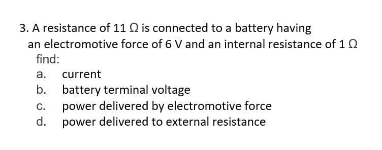 3. A resistance of 11 Q2 is connected to a battery having
an electromotive
find:
a.
current
b. battery terminal voltage
C.
d.
force of 6 V and an internal resistance of 1 Q
power delivered by electromotive force
power delivered to external resistance