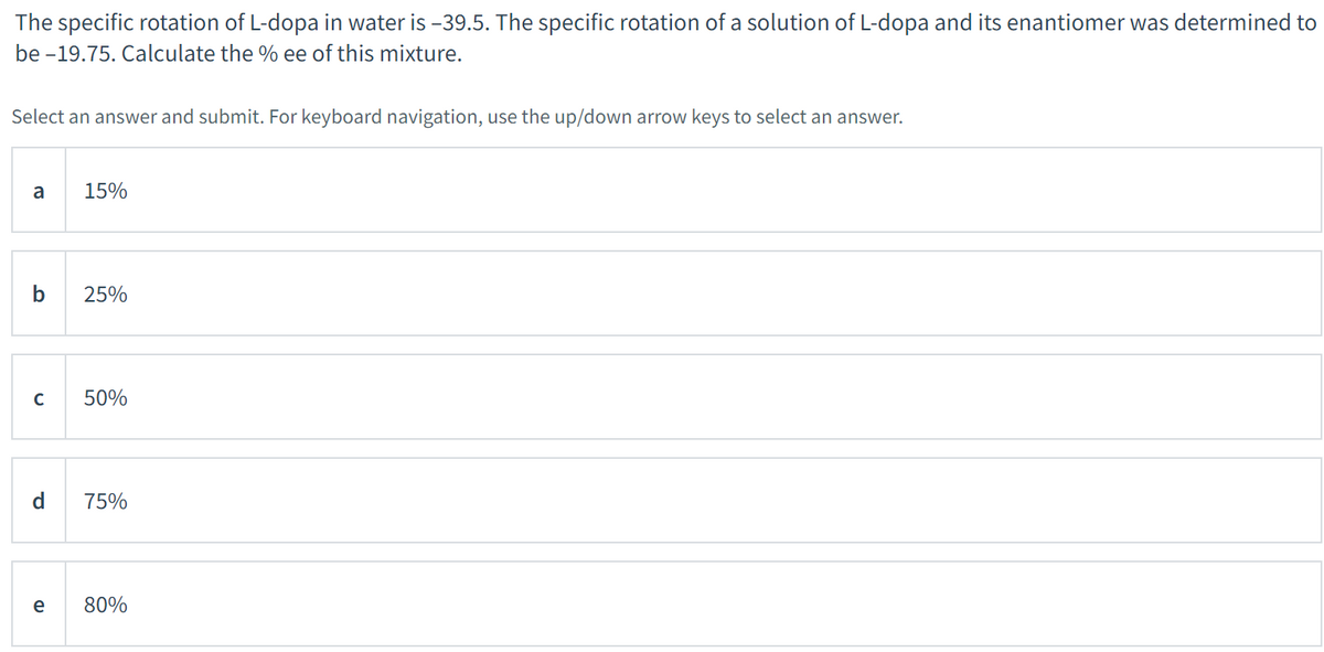 The specific rotation of L-dopa in water is -39.5. The specific rotation of a solution of L-dopa and its enantiomer was determined to
be -19.75. Calculate the % ee of this mixture.
Select an answer and submit. For keyboard navigation, use the up/down arrow keys to select an answer.
a
b
с
P
e
15%
25%
50%
75%
80%