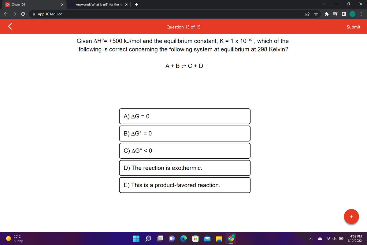 101 Chem101
Answered: What is AG° for the re X
app.101edu.co
F
Question 13 of 15
Submit
Given AH°= +500 kJ/mol and the equilibrium constant, K = 1 x 10-10 , which of the
following is correct concerning the following system at equilibrium at 298 Kelvin?
A + B =C + D
A) AG = 0
B) AG° = 0
C) AG° < 0
D) The reaction is exothermic.
E) This is a product-favored reaction.
+
20°C
4:52 PM
Sunny
4/10/2022
...
