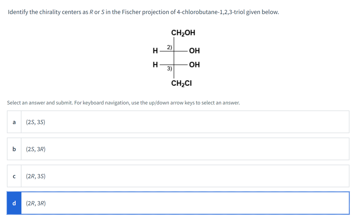 Identify the chirality centers as R or S in the Fischer projection of 4-chlorobutane-1,2,3-triol given below.
a
b
с
d
(2S, 3S)
Select an answer and submit. For keyboard navigation, use the up/down arrow keys to select an answer.
(2S, 3R)
(2R, 3S)
H
H
(2R, 3R)
CH₂OH
2)
3)
OH
-OH
CH₂CI