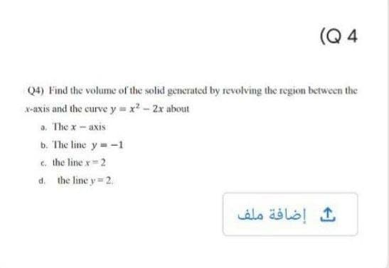 (Q 4
Q4) Find the volume of the solid generated by revolving the region between the
x-axis and the curve y x2-2x about
a. The x- axis
b. The line y=-1
c. the line x 2
d. the line y 2.
إضافة ملف
