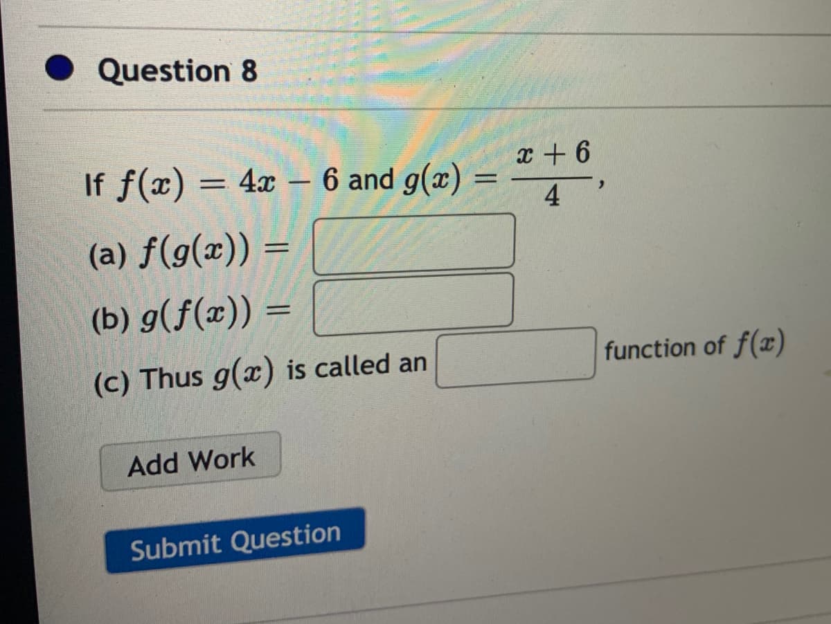 Question 8
x + 6
If f(x) = 4x – 6 and g(x) =
4
%3D
(a) f(g(x)) =
(b) g(f(x)) =
(c) Thus g(x) is called an
function of f(x)
Add Work
Submit Question
