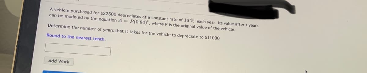 A vehicle purchased for $32500 depreciates at a constant rate of 16 % each year. Its value after t years
can be modeled by the equation A = P(0.84)', where P is the original value of the vehicle.
Determine the number of years that it takes for the vehicle to depreciate to $11000
Round to the nearest tenth.
Add Work
