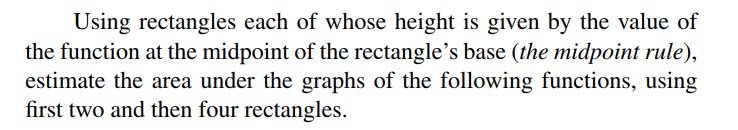 Using rectangles each of whose height is given by the value of
the function at the midpoint of the rectangle's base (the midpoint rule),
estimate the area under the graphs of the following functions, using
first two and then four rectangles.
