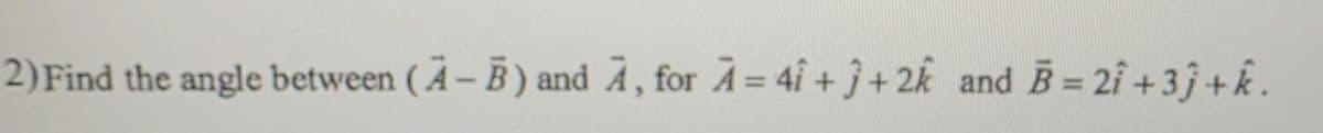 2)Find the angle between ( Ä – B ) and Ã , for A = 4i + j+ 2k and B = 2i +3j +k.
