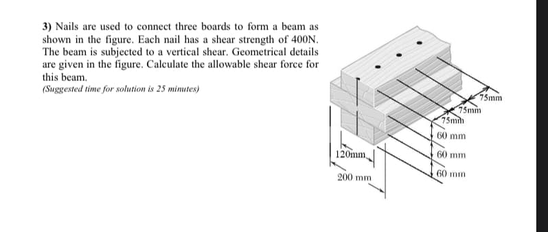 3) Nails are used to connect three boards to form a beam as
shown in the figure. Each nail has a shear strength of 40ON.
The beam is subjected to a vertical shear. Geometrical details
are given in the figure. Calculate the allowable shear force for
this beam.
(Suggested time for solution is 25 mimutes)
75mm
75mm
75mim
60 mm
120mm,
60 mm
60 mm
200 mm
