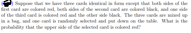 Suppose that we have three cards identical in form except that both sides of the
first card are colored red, both sides of the second card are colored black, and one side
of the third card is colored red and the other side black. The three cards are mixed up
in a bag, and one card is randomly selected and put down on the table. What is the
probability that the upper side of the selected card is colored red?
