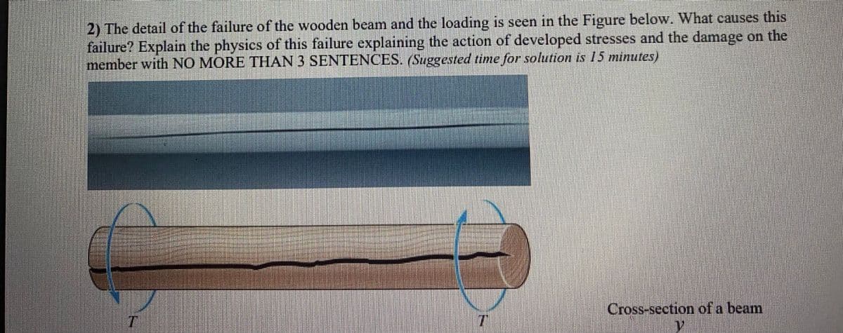 2) The detail of the failure of the wooden beam and the loading is seen in the Figure below. What causes this
failure? Explain the physics of this failure explaining the action of developed stresses and the damage on the
member with NO MORE THAN 3 SENTENCES. (Suggested time for solution is 15 minutes)
Cross-section of a beam
