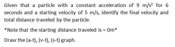 Given that a particle with a constant acceleration of 9 m/s? for 6
seconds and a starting velocity of 5 m/s, identify the final velocity and
total distance traveled by the particle.
* Note that the starting distance traveled is = 0m*
Draw the (a-t), (v-t), (s-t) graph.
