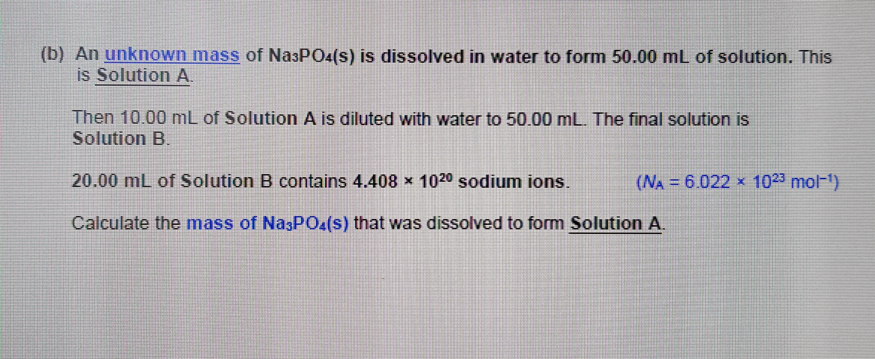 An unknown mass of NasPO4(s) is dissolved in water to form 50.00 mL of solution. This
is Solution A.
Then 10.00 mL of Solution A is diluted with water to 50.00 mL. The final solution is
Solution B.
