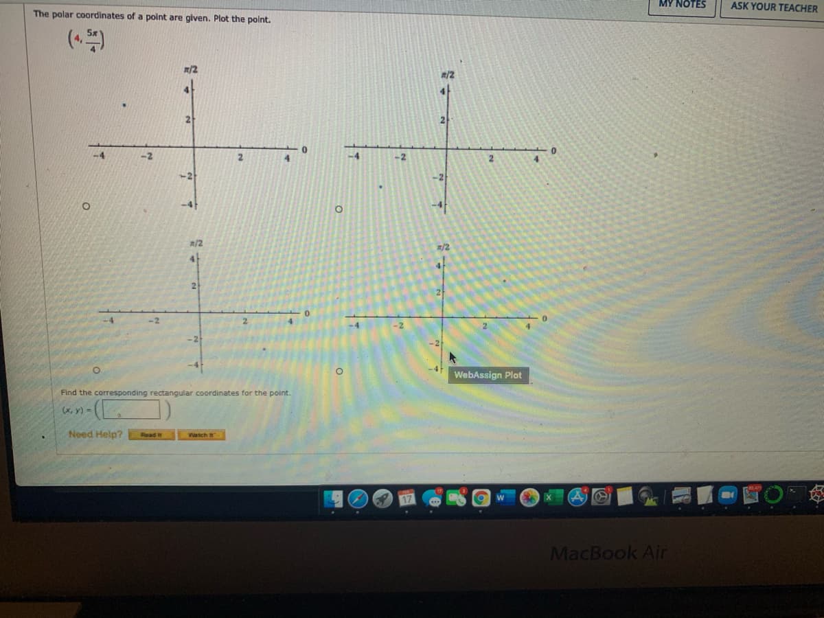 MY NOTES
ASK YOUR TEACHER
The polar coordinates of a point are glven. Plot the polnt.
R/2
#/2
-2
2.
4.
-4
-2
2
4.
R/2
R/2
4
4.
2
21
-2
-2
WebAssign Plot
Find the corresponding rectangular coordinates for the point.
(x, y) =
Need Help?
Read it
Watch
MacBook Air
