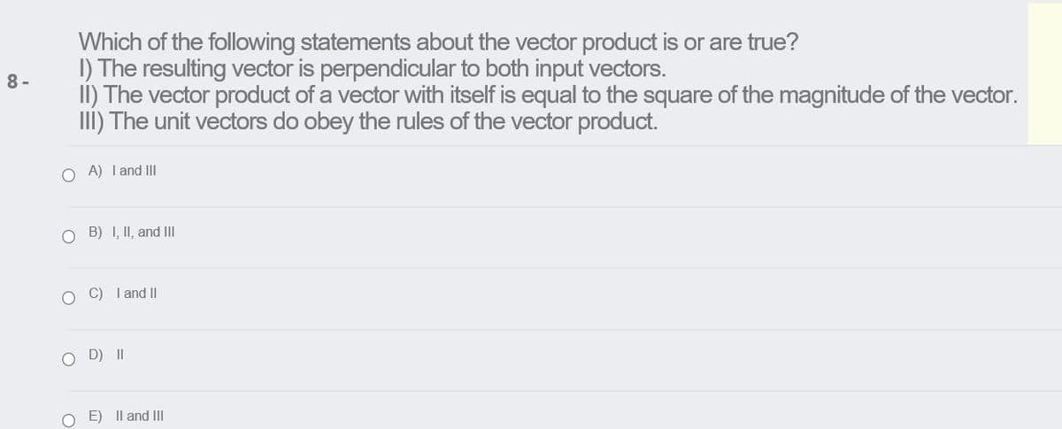 Which of the following statements about the vector product is or are true?
I) The resulting vector is perpendicular to both input vectors.
8 -
II) The vector product of a vector with itself is equal to the square of the magnitude of the vector.
II) The unit vectors do obey the rules of the vector product.
O A) I and III
O B) I, II, and II
O C) I and II
D) II
O E) Il and II

