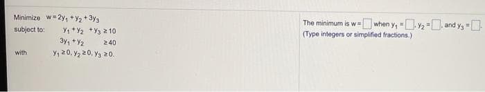 Minimize w= 2y, +Y2 + 3y3
The minimum is w- when y, =. y2 =, and y, =.
(Type integers or simplified fractions.)
!!
subject to:
Y, +Y2 +Y3 2 10
3y, +Y2
Y, 20. Y2 20, Y3 20.
240
with
