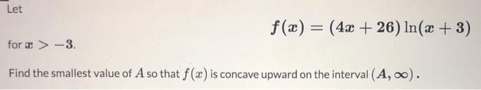 Let
f(æ) = (4x + 26) In(æ + 3)
for æ > -3.
Find the smallest value of A so that f(x) is concave upward on the interval (A, oo).
