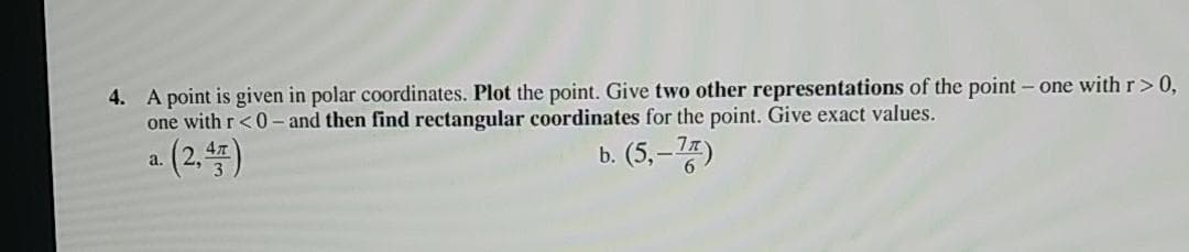 4. A point is given in polar coordinates. Plot the point. Give two other representations of the point - one with r>0,
one with r<0 - and then find rectangular coordinates for the point. Give exact values.
a (2.4)
b. (5, –75)
