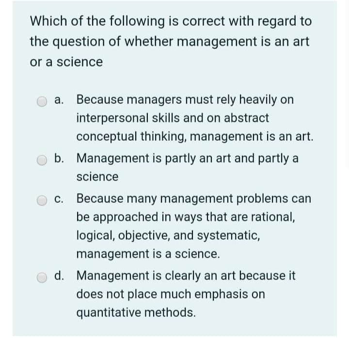 Which of the following is correct with regard to
the question of whether management is an art
or a science
а.
Because managers must rely heavily on
interpersonal skills and on abstract
conceptual thinking, management is an art.
b. Management is partly an art and partly a
science
С.
Because many management problems can
be approached in ways that are rational,
logical, objective, and systematic,
management is a science.
d. Management is clearly an art because it
does not place much emphasis on
quantitative methods.
