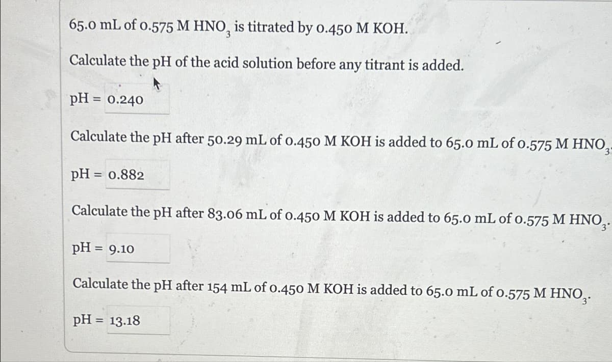 65.0 mL of 0.575 M HNO, is titrated by 0.450 M KOH.
Calculate the pH of the acid solution before any titrant is added.
pH = 0.240
Calculate the pH after 50.29 mL of 0.450 M KOH is added to 65.0 mL of 0.575 M HNO
pH = 0.882
3
Calculate the pH after 83.06 mL of 0.450 M KOH is added to 65.0 mL of 0.575 M HNO3.
pH = 9.10
Calculate the pH after 154 mL of 0.450 M KOH is added to 65.0 mL of 0.575 M HNO3.
pH = 13.18