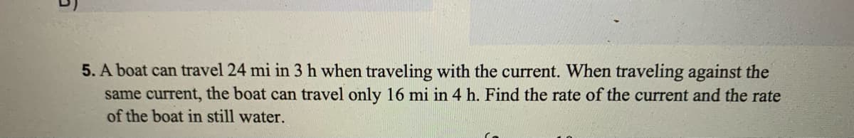 5. A boat can travel 24 mi in 3 h when traveling with the current. When traveling against the
same current, the boat can travel only 16 mi in 4 h. Find the rate of the current and the rate
of the boat in still water.
