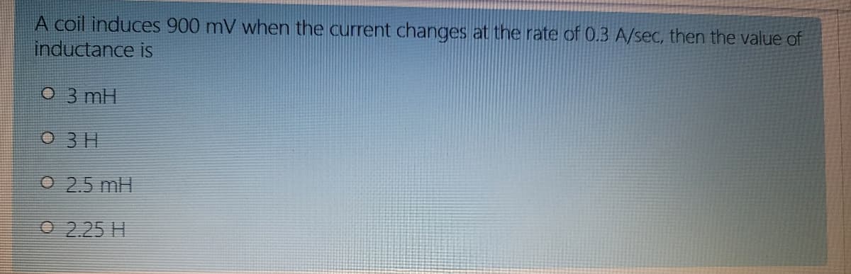 A coil induces 900 mV when the current changes at the rate of 0.3 A/sec, then the value of
inductance is
O 3 mH
O 3 H
O 2.5 mH
O 2.25 H
