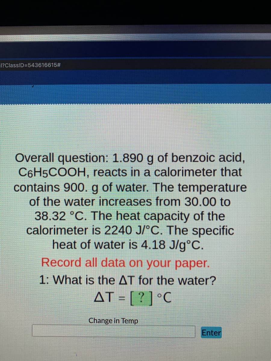 I?ClassID=543616615#
Overall question: 1.890 g of benzoic acid,
C6H5COOH, reacts in a calorimeter that
contains 900.g of water. The temperature
of the water increases from 30.00 to
38.32 °C. The heat capacity of the
calorimeter is 2240 J/°C. The specific
heat of water is 4.18 J/g°C.
Record all data on your paper.
1: What is the AT for the water?
AT = [ ? ] °C
%3D
Change in Temp
Enter
