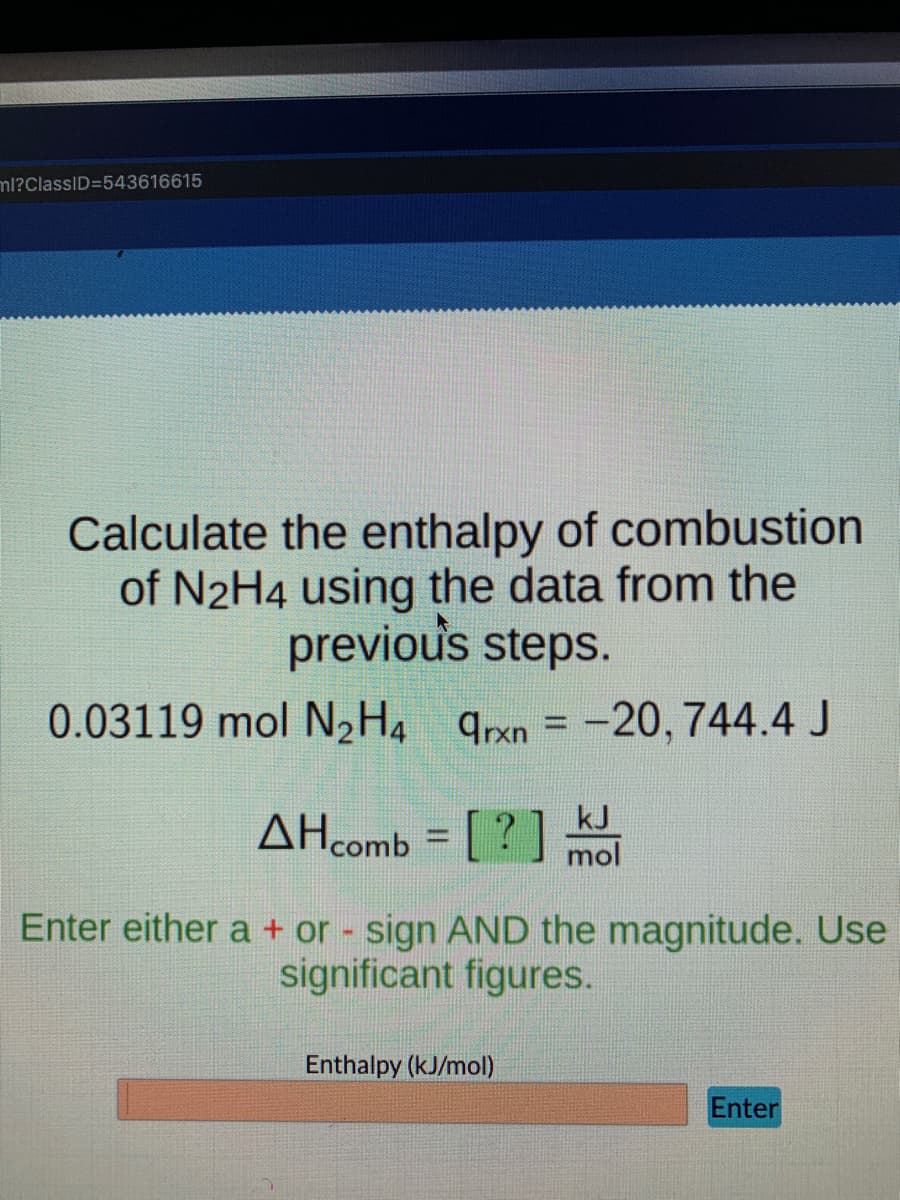 ml?ClassID=543616615
Calculate the enthalpy of combustion
of N2H4 using the data from the
previous steps.
0.03119 mol N2H4 qrxn = -20, 744.4 J
%3D
AHcomb = [ ? ] mol
kJ
Enter either a + or sign AND the magnitude. Use
significant figures.
Enthalpy (kJ/mol)
Enter
